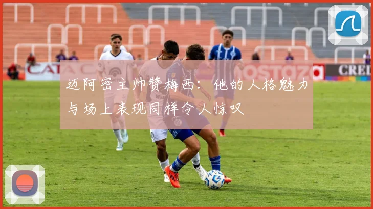 迈阿密主帅赞梅西：他的人格魅力与场上表现同样令人惊叹