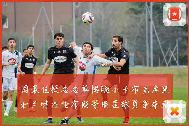 周最佳提名名单揭晓小卡布克库里杜兰特杰伦布朗等明星球员争夺荣誉