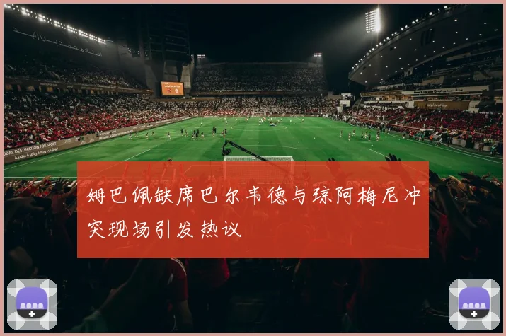 姆巴佩缺席巴尔韦德与琼阿梅尼冲突现场引发热议