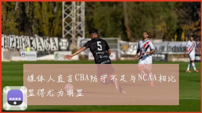 媒体人直言CBA防守不足与NCAA相比显得尤为明显