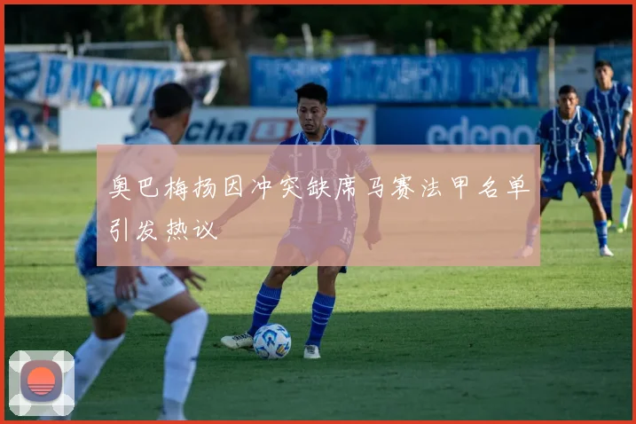 奥巴梅扬因冲突缺席马赛法甲名单引发热议