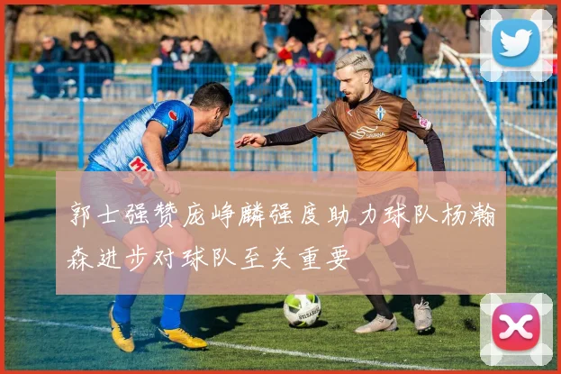 郭士强赞庞峥麟强度助力球队杨瀚森进步对球队至关重要