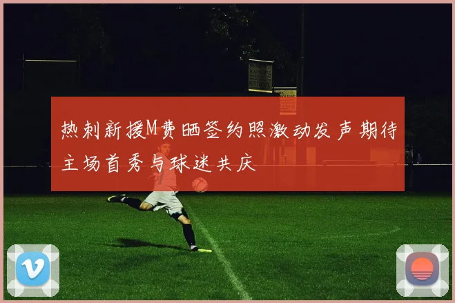 热刺新援M费晒签约照激动发声期待主场首秀与球迷共庆