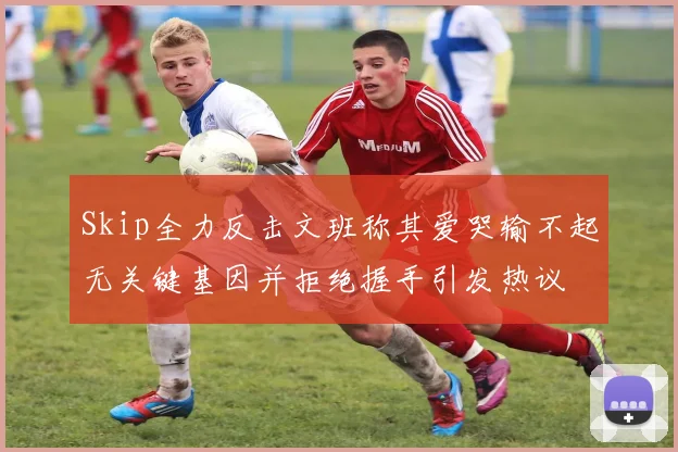 Skip全力反击文班称其爱哭输不起无关键基因并拒绝握手引发热议