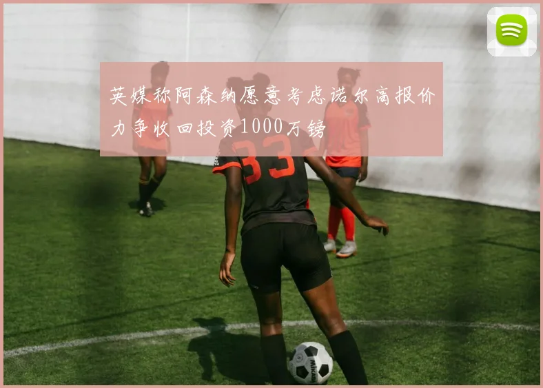 英媒称阿森纳愿意考虑诺尔高报价力争收回投资1000万镑