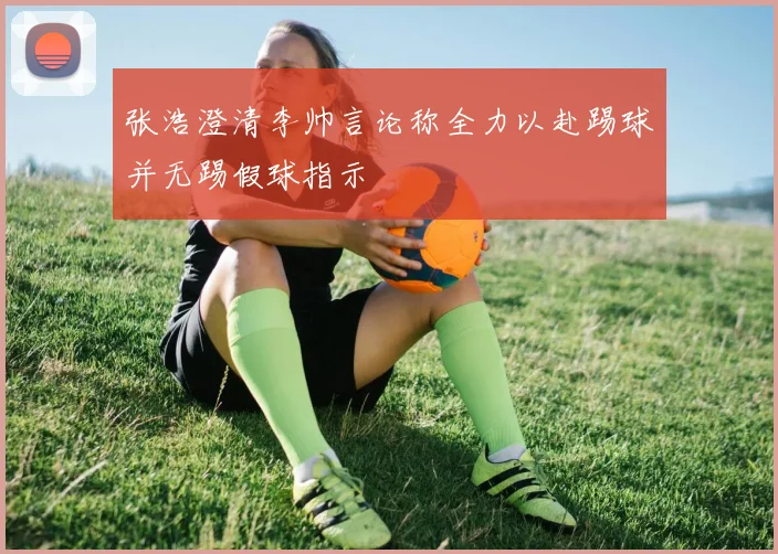 张浩澄清李帅言论称全力以赴踢球并无踢假球指示