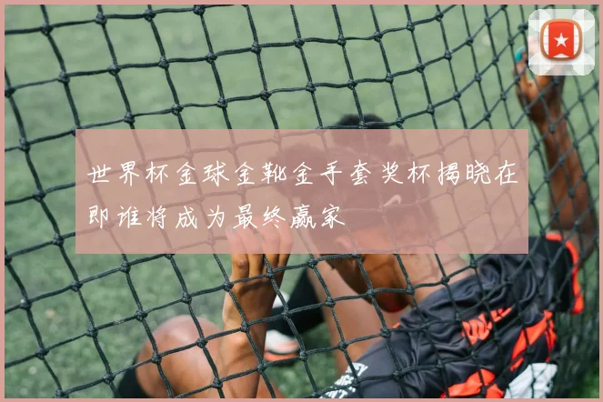 世界杯金球金靴金手套奖杯揭晓在即谁将成为最终赢家