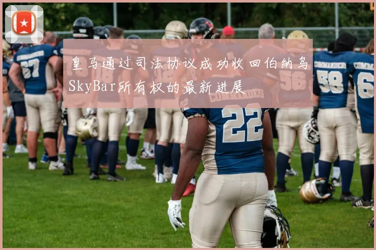 皇马通过司法协议成功收回伯纳乌SkyBar所有权的最新进展